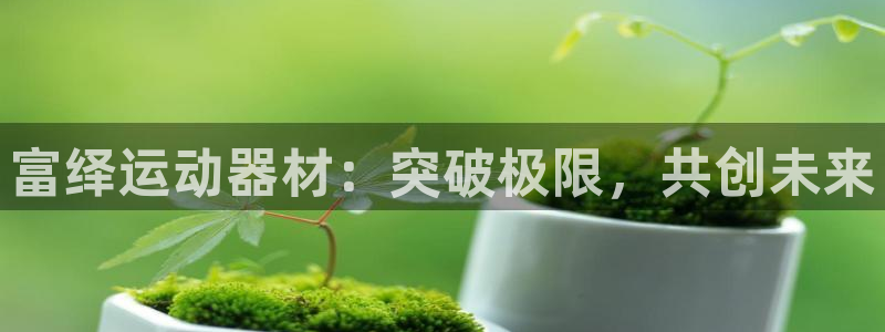 凯捷体育新能源:富绎运动器材:突破极限,共创未来